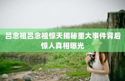 吕念祖吕念祖惊天揭秘重大事件背后惊人真相曝光