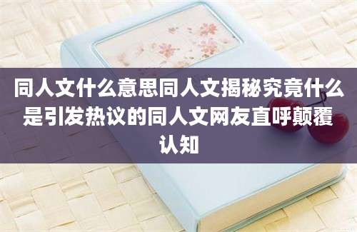 同人文什么意思同人文揭秘究竟什么是引发热议的同人文网友直呼颠覆认知