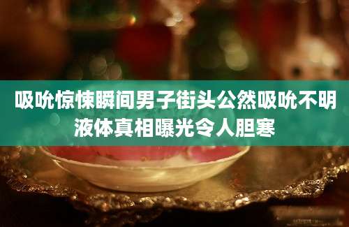 吸吮惊悚瞬间男子街头公然吸吮不明液体真相曝光令人胆寒