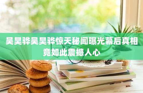 吴昊骅吴昊骅惊天秘闻曝光幕后真相竟如此震撼人心