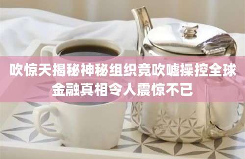 吹惊天揭秘神秘组织竟吹嘘操控全球金融真相令人震惊不已