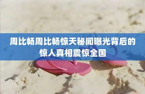 周比畅周比畅惊天秘闻曝光背后的惊人真相震惊全国