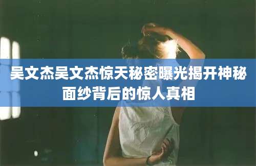 吴文杰吴文杰惊天秘密曝光揭开神秘面纱背后的惊人真相