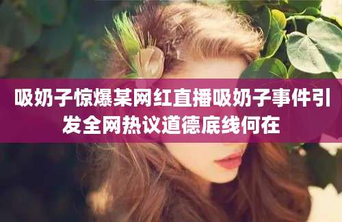 吸奶子惊爆某网红直播吸奶子事件引发全网热议道德底线何在