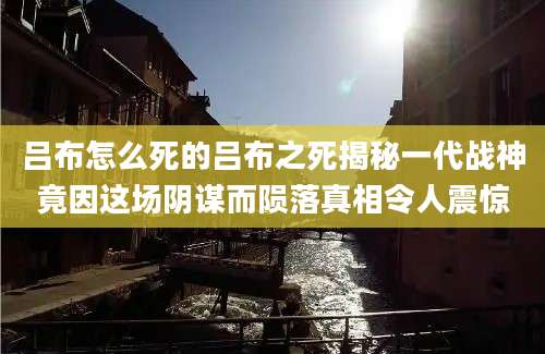 吕布怎么死的吕布之死揭秘一代战神竟因这场阴谋而陨落真相令人震惊