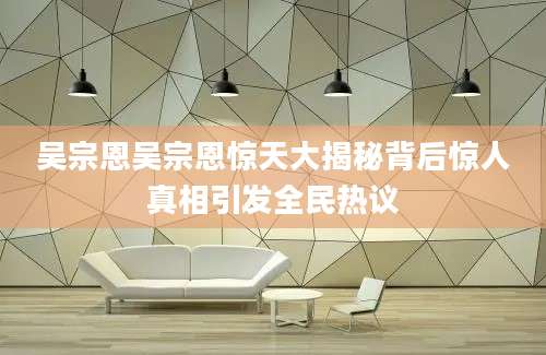 吴宗恩吴宗恩惊天大揭秘背后惊人真相引发全民热议