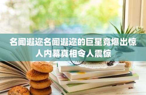 名闻遐迩名闻遐迩的巨星竟爆出惊人内幕真相令人震惊