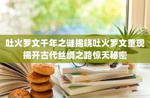 吐火罗文千年之谜揭晓吐火罗文重现揭开古代丝绸之路惊天秘密