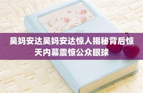 吴妈安达吴妈安达惊人揭秘背后惊天内幕震惊公众眼球