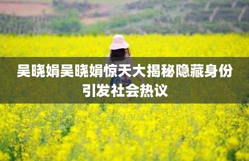 吴晓娟吴晓娟惊天大揭秘隐藏身份引发社会热议