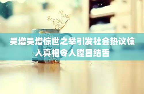 吴增吴增惊世之举引发社会热议惊人真相令人瞠目结舌