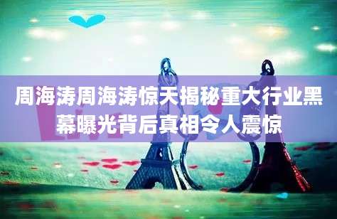 周海涛周海涛惊天揭秘重大行业黑幕曝光背后真相令人震惊