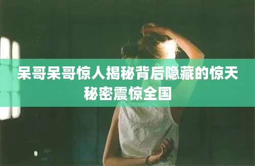 呆哥呆哥惊人揭秘背后隐藏的惊天秘密震惊全国