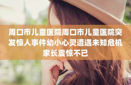 周口市儿童医院周口市儿童医院突发惊人事件幼小心灵遭遇未知危机家长震惊不已