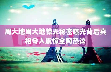 周大地周大地惊天秘密曝光背后真相令人震惊全网热议
