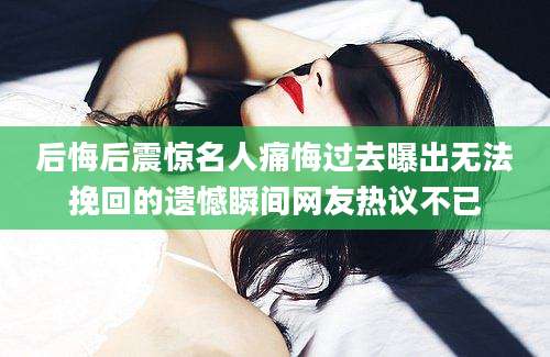 后悔后震惊名人痛悔过去曝出无法挽回的遗憾瞬间网友热议不已