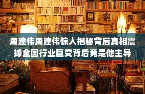 周建伟周建伟惊人揭秘背后真相震撼全国行业巨变背后竟是他主导