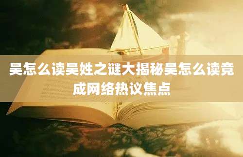 吴怎么读吴姓之谜大揭秘吴怎么读竟成网络热议焦点