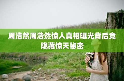 周浩然周浩然惊人真相曝光背后竟隐藏惊天秘密