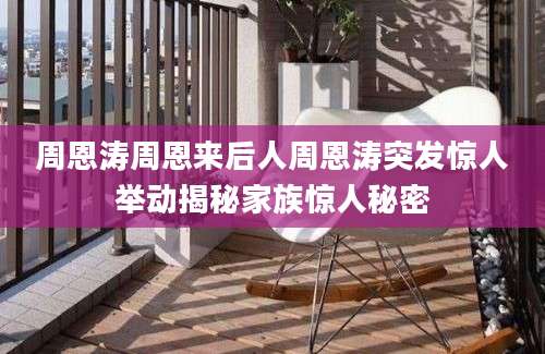 周恩涛周恩来后人周恩涛突发惊人举动揭秘家族惊人秘密