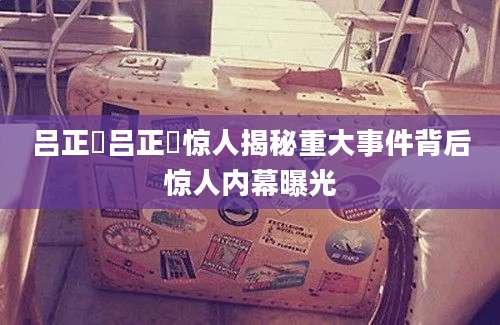 吕正懆吕正懆惊人揭秘重大事件背后惊人内幕曝光