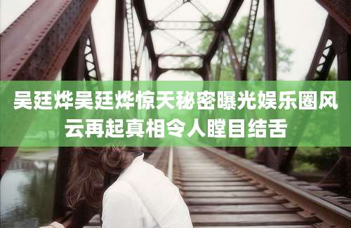吴廷烨吴廷烨惊天秘密曝光娱乐圈风云再起真相令人瞠目结舌
