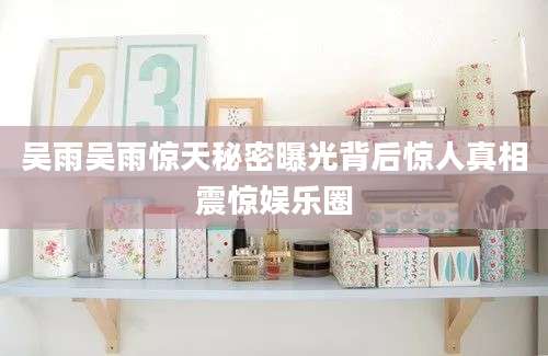 吴雨吴雨惊天秘密曝光背后惊人真相震惊娱乐圈