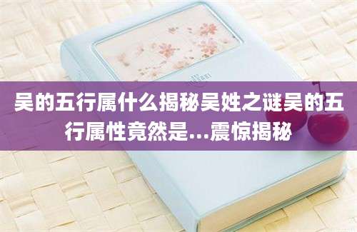 吴的五行属什么揭秘吴姓之谜吴的五行属性竟然是...震惊揭秘