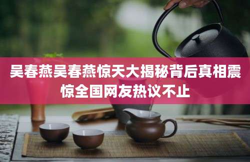 吴春燕吴春燕惊天大揭秘背后真相震惊全国网友热议不止