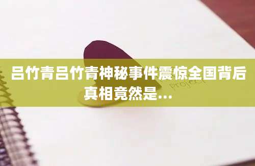 吕竹青吕竹青神秘事件震惊全国背后真相竟然是...