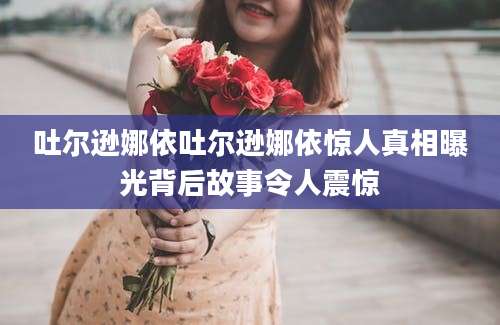 吐尔逊娜依吐尔逊娜依惊人真相曝光背后故事令人震惊