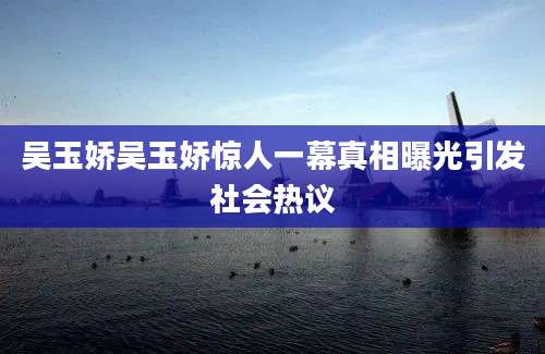 吴玉娇吴玉娇惊人一幕真相曝光引发社会热议