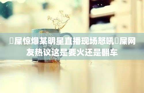 吔屎惊爆某明星直播现场怒吼吔屎网友热议这是要火还是翻车