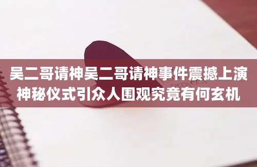吴二哥请神吴二哥请神事件震撼上演神秘仪式引众人围观究竟有何玄机