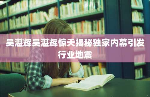 吴湛辉吴湛辉惊天揭秘独家内幕引发行业地震