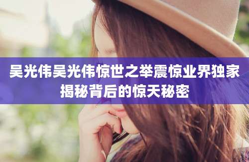 吴光伟吴光伟惊世之举震惊业界独家揭秘背后的惊天秘密