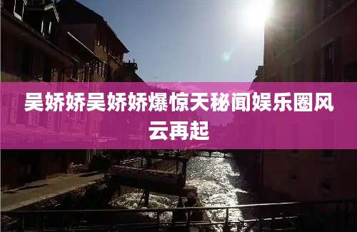 吴娇娇吴娇娇爆惊天秘闻娱乐圈风云再起