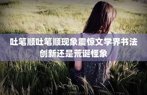 吐笔顺吐笔顺现象震惊文学界书法创新还是荒诞怪象