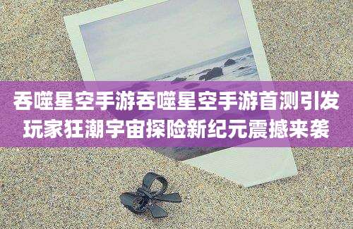 吞噬星空手游吞噬星空手游首测引发玩家狂潮宇宙探险新纪元震撼来袭