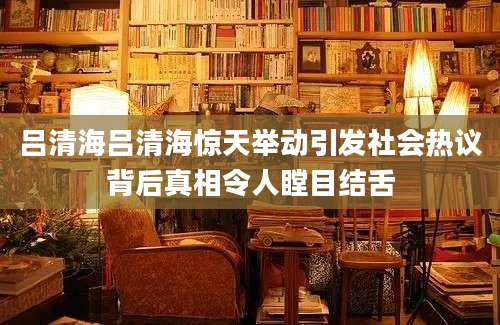 吕清海吕清海惊天举动引发社会热议背后真相令人瞠目结舌
