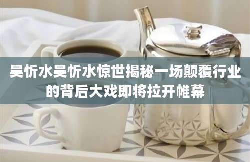 吴忻水吴忻水惊世揭秘一场颠覆行业的背后大戏即将拉开帷幕