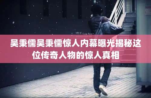 吴秉儒吴秉儒惊人内幕曝光揭秘这位传奇人物的惊人真相