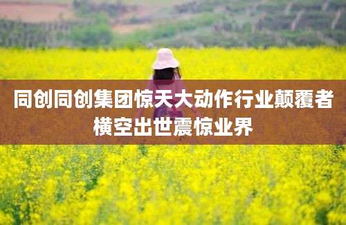 同创同创集团惊天大动作行业颠覆者横空出世震惊业界