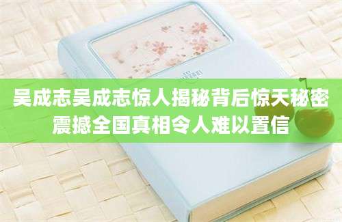 吴成志吴成志惊人揭秘背后惊天秘密震撼全国真相令人难以置信