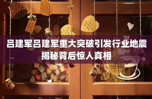 吕建军吕建军重大突破引发行业地震揭秘背后惊人真相