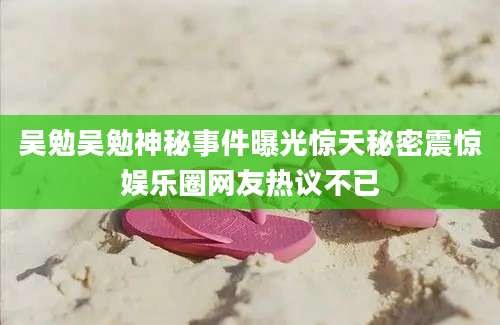 吴勉吴勉神秘事件曝光惊天秘密震惊娱乐圈网友热议不已