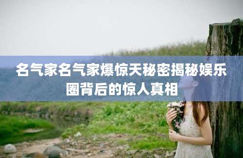 名气家名气家爆惊天秘密揭秘娱乐圈背后的惊人真相
