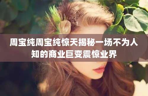 周宝纯周宝纯惊天揭秘一场不为人知的商业巨变震惊业界