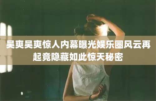 吴爽吴爽惊人内幕曝光娱乐圈风云再起竟隐藏如此惊天秘密