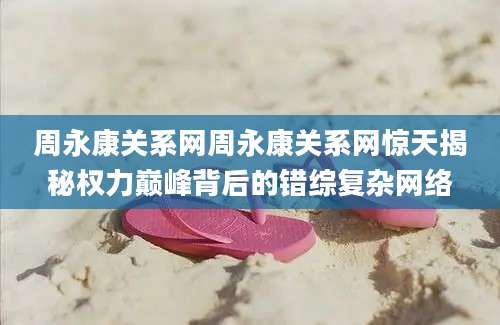周永康关系网周永康关系网惊天揭秘权力巅峰背后的错综复杂网络